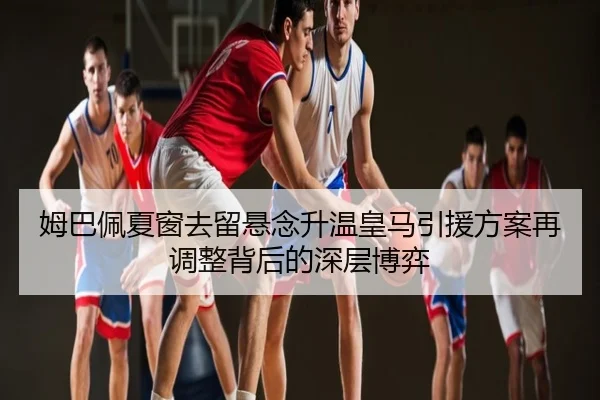 姆巴佩夏窗去留悬念升温皇马引援方案再调整背后的深层博弈