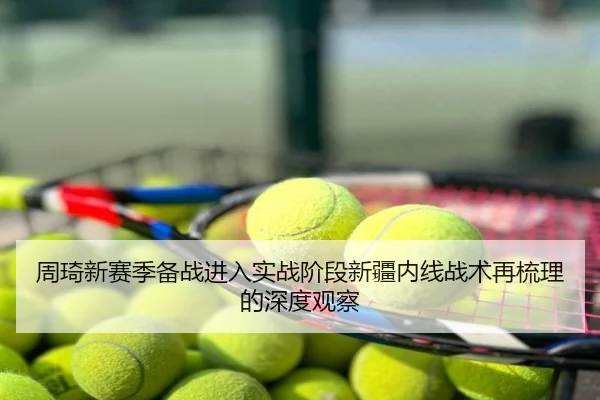 周琦新赛季备战进入实战阶段新疆内线战术再梳理的深度观察