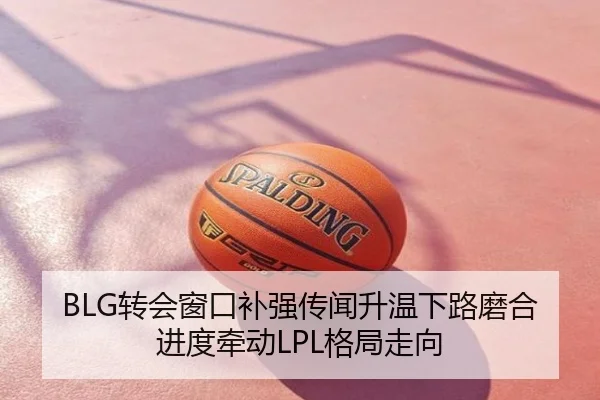 BLG转会窗口补强传闻升温下路磨合进度牵动LPL格局走向