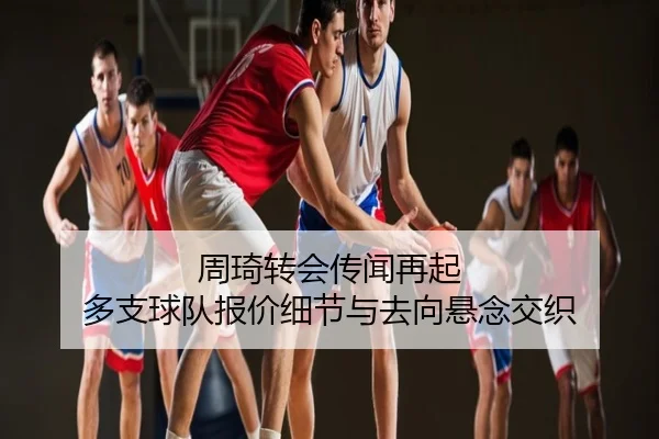 周琦转会传闻再起 多支球队报价细节与去向悬念交织