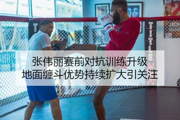 张伟丽赛前对抗训练升级 地面缠斗优势持续扩大引关注