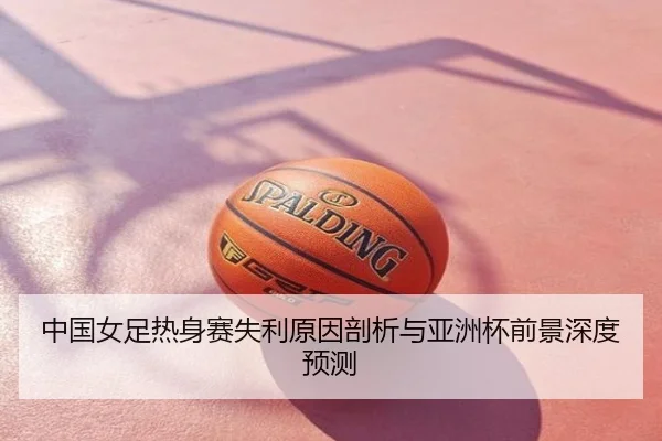 中国女足热身赛失利原因剖析与亚洲杯前景深度预测