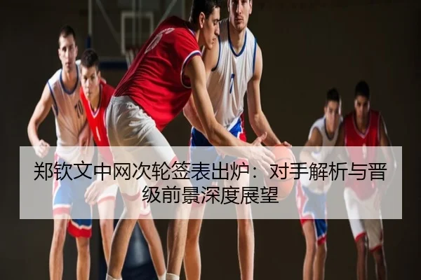 郑钦文中网次轮签表出炉：对手解析与晋级前景深度展望