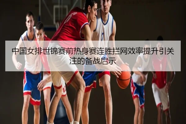 中国女排世锦赛前热身赛连胜拦网效率提升引关注的备战启示
