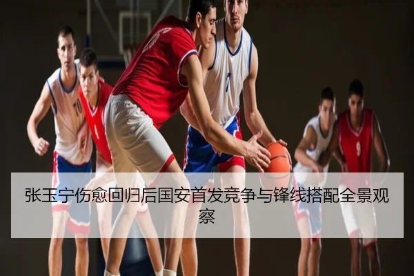 张玉宁伤愈回归后国安首发竞争与锋线搭配全景观察
